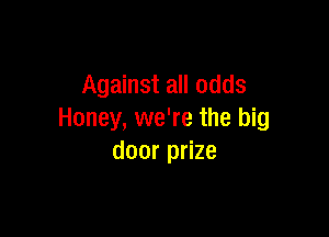 Against all odds

Honey, we're the big
door prize