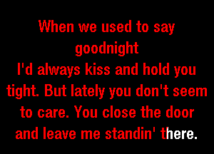 When we used to say
goodnight
I'd always kiss and hold you
tight. But lately you don't seem
to care. You close the door
and leave me standin' there.