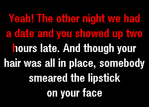 Yeah! The other night we had
a date and you showed up two
hours late. And though your
hair was all in place, somebody
smeared the lipstick
on your face