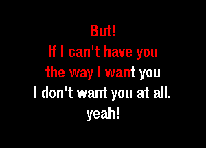 But!
If I can't have you
the way I want you

I don't want you at all.
yeah!