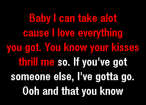 Baby I can take alot
cause I love everything
you got. You know your kisses
thrill me so. If you've got
someone else, I've gotta go.
Ooh and that you know