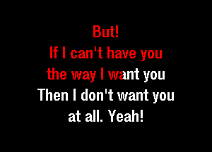 But!
If I can't have you
the way I want you

Then I don't want you
at all. Yeah!