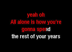 yeah oh
All alone is how you're

gonna spend
the rest of your years