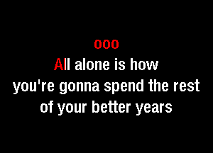 000
All alone is how

you're gonna spend the rest
of your better years
