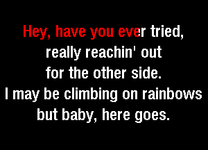 Hey, have you ever tried,
really reachin' out
for the other side.
I may be climbing on rainbows
but baby, here goes.