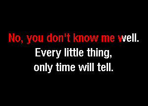 No, you don't know me well.

Every little thing,
only time will tell.