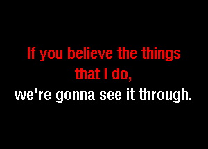 If you believe the things
that I do,

we're gonna see it through.