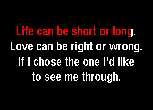 Life can be short or long.
Love can be right or wrong.

If I chose the one I'd like
to see me through.
