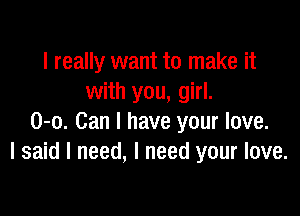 I really want to make it
with you, girl.

0-0. Can I have your love.
I said I need, I need your love.