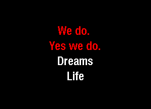 We do.
Yes we do.

Dreams
Life