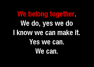 We belong together.
We do, yes we do
I know we can make it.

Yes we can.
We can.
