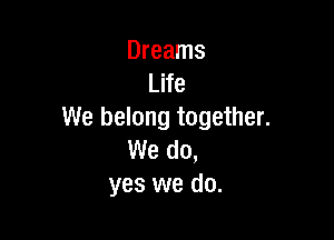 Dreams
Life
We belong together.

We do,
yes we do.