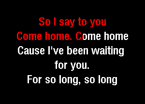 So I say to you
Comehonm.Comehome
Cause I've been waiting

for you.
For so long, so long