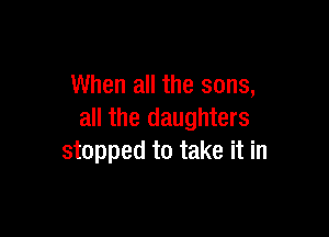 When all the sons,

all the daughters
stopped to take it in