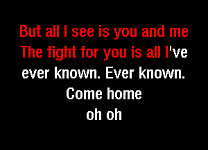 But all I see is you and me
The fight for you is all I've
ever known. Ever known.

Come home
oh oh