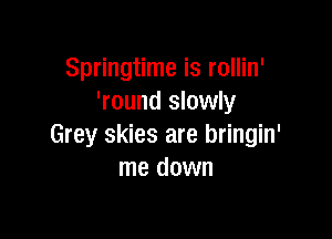 Springtime is rollin'
'round slowly

Grey skies are bringin'
me down