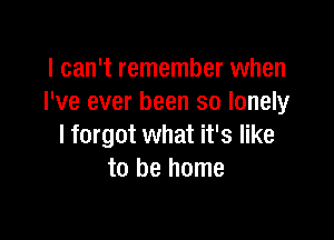 I can't remember when
I've ever been so lonely

I forgot what it's like
to be home
