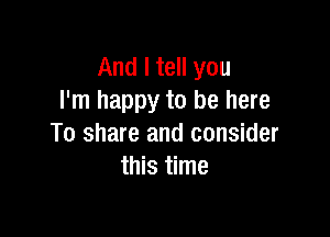 And I tell you
I'm happy to be here

To share and consider
this time