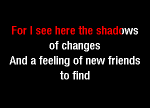 For I see here the shadows
of changes

And a feeling of new friends
to find