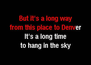 But it's a long way
from this place to Denver

It's a long time
to hang in the sky