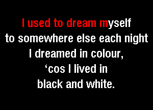 I used to dream myself
to somewhere else each night
I dreamed in colour,
Icos I lived in
black and white.