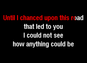 Until I chanced upon this road
that led to you

I could not see
how anything could be