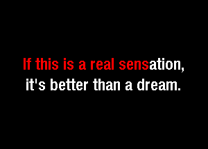 If this is a real sensation,

it's better than a dream.