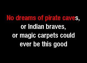 No dreams of pirate caves,
or Indian braves,

or magic carpets could
ever be this good