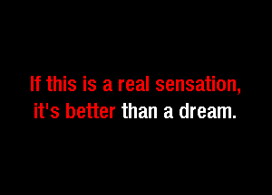 If this is a real sensation,

it's better than a dream.