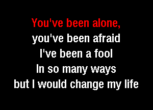 You've been alone,
you've been afraid
I've been a fool

In so many ways
but I would change my life