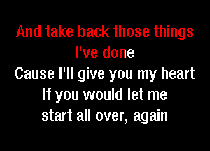 And take back those things
I've done
Cause I'll give you my heart
If you would let me
start all over, again