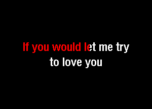 If you would let me try

to love you