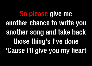 So please give me
another chance to write you
another song and take back

those thing's I've done
'Cause I'll give you my heart