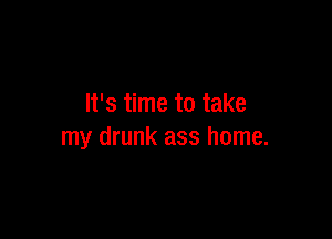 It's time to take

my drunk ass home.