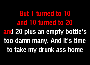 But 1 turned to 10
and 10 turned to 20
and 20 plus an empty bottle's
too damn many. And it's time
to take my drunk ass home