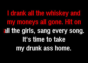 I drank all the whiskey and
my moneys all gone. Hit on
all the girls, sang every song.
It's time to take
my drunk ass home.