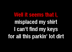 Well it seems that I,
misplaced my shirt

I can't find my keys
for all this parkin' lot dirt