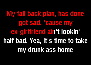 My fall back plan, has done
got sad, 'cause my
ex-girlfriend ain't lookin'
half bad. Yea, it's time to take
my drunk ass home