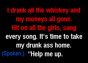 I drank all the whiskey and
my moneys all gone.
Hit on all the girls, sang
every song. It's time to take
my drunk ass home.
(Spokeni) Help me up.