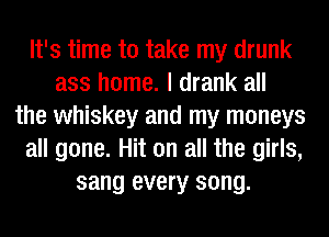 It's time to take my drunk
ass home. I drank all
the whiskey and my moneys
all gone. Hit on all the girls,
sang every song.