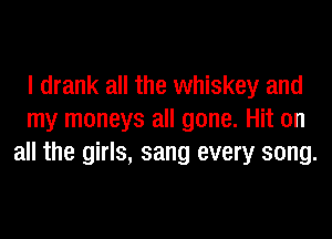 I drank all the whiskey and
my moneys all gone. Hit on
all the girls, sang every song.