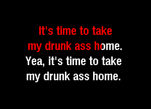 It's time to take
my drunk ass home.

Yea, it's time to take
my drunk ass home.