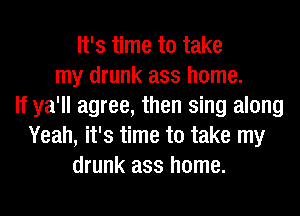 It's time to take
my drunk ass home.
If ya'll agree, then sing along
Yeah, it's time to take my
drunk ass home.