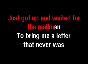 Just got up and waited for
the mailman

To bring me a letter
that never was