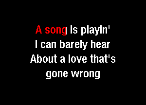 A song is playin'
I can barely hear

About a love that's
gone wrong