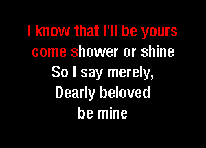 I know that I'll be yours
come shower or shine
So I say merely,

Dearly beloved
be mine