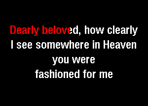 Dearly beloved, how clearly
I see somewhere in Heaven

you were
fashioned for me