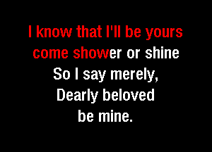 I know that I'll be yours
come shower or shine
So I say merely,

Dearly beloved
be mine.