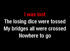 I was lost
The losing dice were tossed

My bridges all were crossed
Nowhere to go