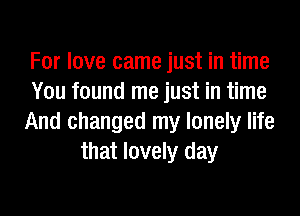 For love came just in time
You found me just in time
And changed my lonely life
that lovely day